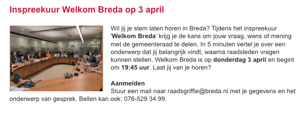 Wil jij je stem laten horen in Breda? Tijdens het inspreekuur 'Welkom Breda' krijg je de kans om jouw vraag, wens of mening met de gemeenteraad te delen. In 5 minuten vertel je over een onderwerp dat jij belangrijk vindt. 

Opgeven? Mail naar raadsgriffie@breda.nl
