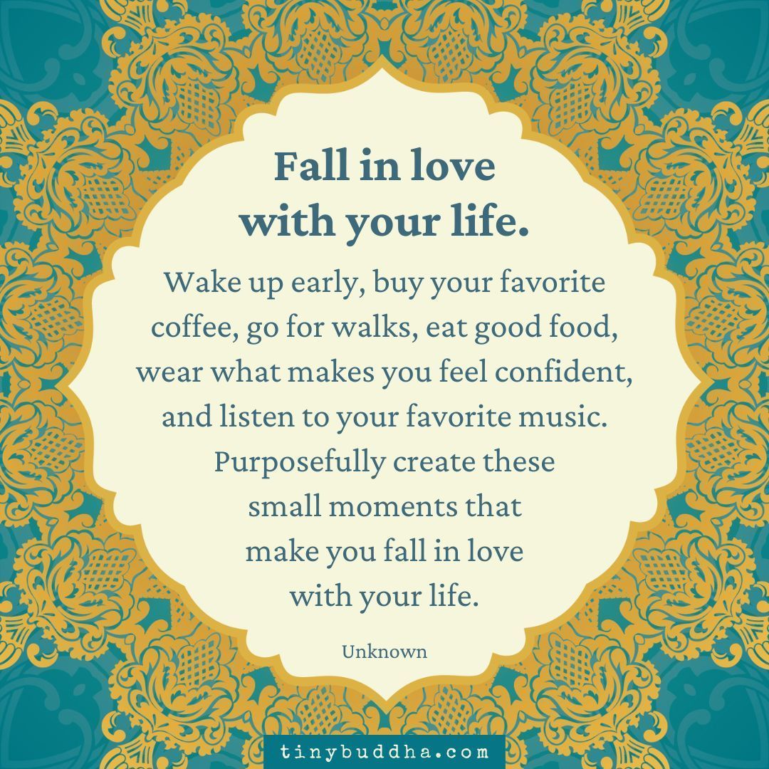 Fall in love with your life. Wake up early, buy your favorite coffee, go for walks, eat good food, wear what makes you feel confident, and listen to your favorite music. Purposefully create these small moments that make you fall in love with your life." ~Unknown