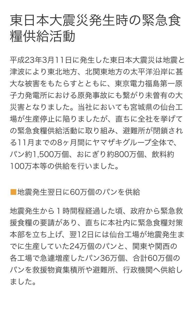 ヤマザキ製パン(株) は、東日本大震災発生時早急に被災地の支援に尽力し翌日には60万個のパンを避難所に供給した。最終的にグループ全体で、パン約1,500万個、おにぎり約800万個、飲料約100万本等の供給を行いました。こんな温かい企業があることをもっと多くの人に知って欲しい。