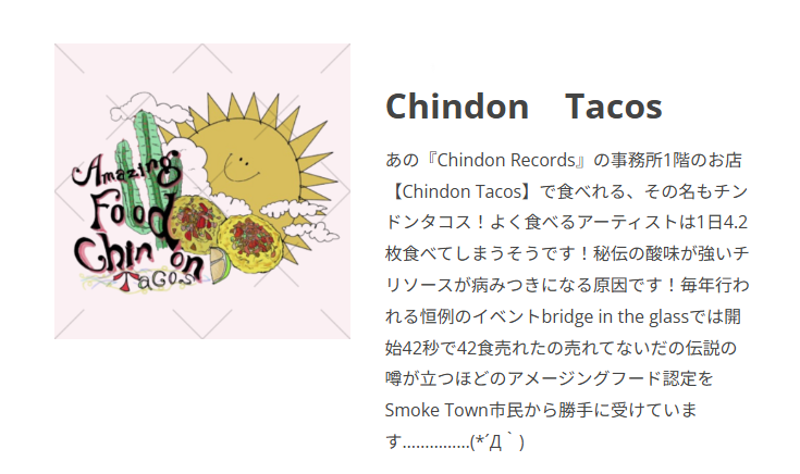 あの『Chindon Records』の事務所1階のお店【Chindon Tacos】で食べれる、その名もチンドンタコス！よく食べるアーティストは1日4.2枚食べてしまうそうです！秘伝の酸味が強いチリソースが病みつきになる原因です！