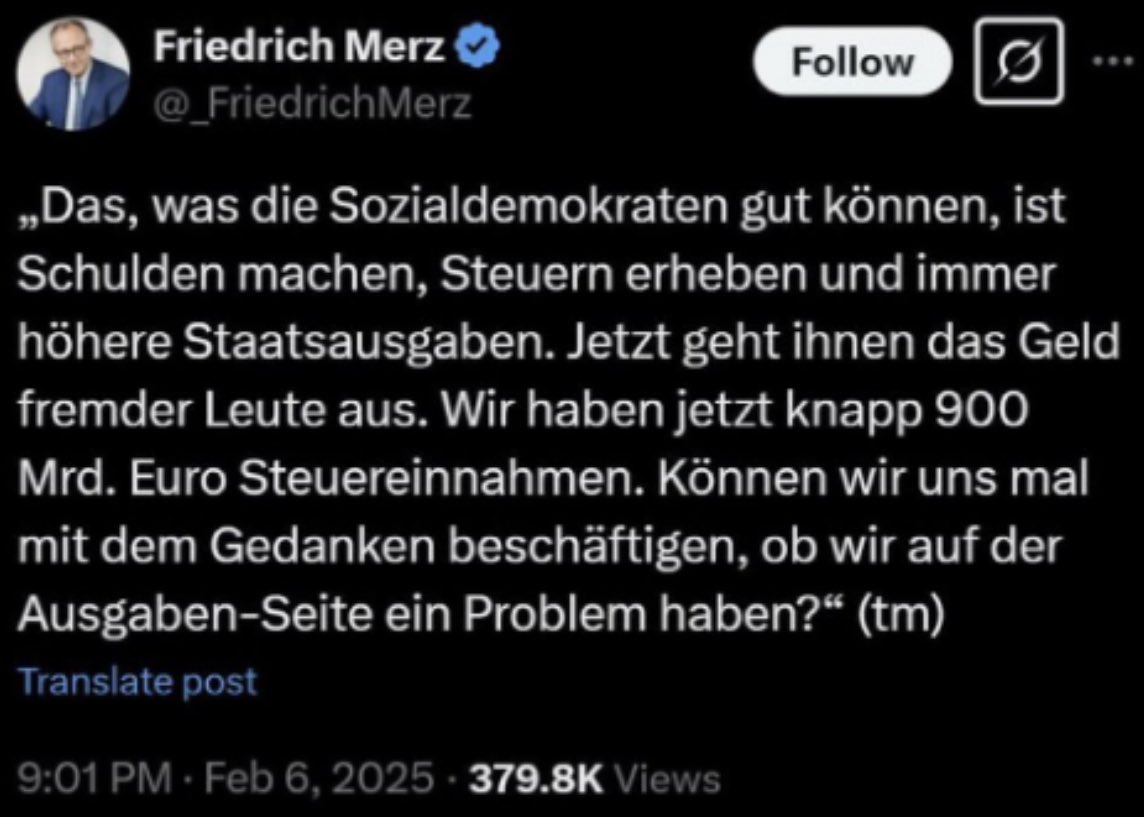 Das was die Christdemokraten gut können, ist Schulden machen, Steuern erheben und immer höhere Staatsausgaben. Wir haben jetzt knapp 900 Mrd € Steuereinnahmen. Können wir uns mal mit dem Gedanken beschäftigen, ob wir auf der Ausgaben-Seite ein Problem haben, <a href="/_FriedrichMerz/">Friedrich Merz</a> ?