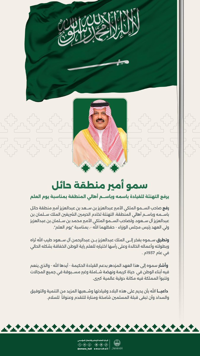 سمو #أمير_منطقة_حائل يرفع التهنئة للقيادة باسمه واسم أهالي المنطقة بمناسبة #يوم_العلم متطرقاً بفخر إلى ماقام به الملك عبدالعزيز "طيب الله ثراه" من بطوله وأعمال خالدة وعلى رأسها اختياره لراية الوطن الخفاقة.