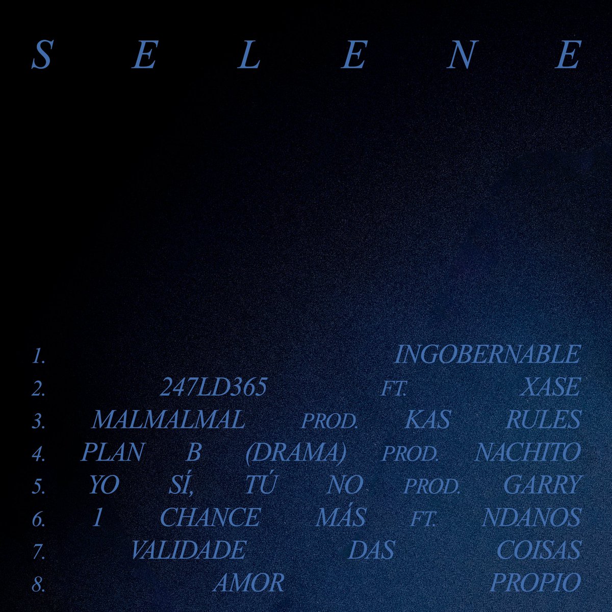 SELENE 21/03

1.Ingobernable (Prod. nachito)
2.247LD365 ft. Xase
3.malmalmal (Prod. Kas Rules)
4.Plan B (Drama) (Prod. nachito)
5.Yo sí, tú no (Prod. GARRY)
6.1 Chance Más ft. NDanos (Prod. nachito)
7.Validade das coisas
8.Amor propio (Prod. nachito)

Cover: Javi Brooks/Javi West