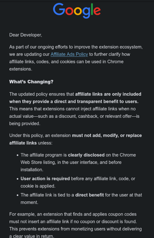 Dear Developer,
As part of our ongoing efforts to improve the extension ecosystem, we are updating our Affiliate Ads Policy to further clarify how affiliate links, codes, and cookies can be used in Chrome extensions.
What’s Changing?
The updated policy ensures that affiliate links are only included when they provide a direct and transparent benefit to users. This means that extensions cannot inject affiliate links when no actual value—such as a discount, cashback, or relevant offer—is being provided.
Under this policy, an extension must not add, modify, or replace affiliate links unless:
• The affiliate program is clearly disclosed on the Chrome Web Store listing, in the user interface, and before installation.
• User action is required before any affiliate link, code, or cookie is applied.
• The affiliate link is tied to a direct benefit for the user at that moment.
For example, an extension that finds and applies coupon codes must not insert an affiliate link if no cou