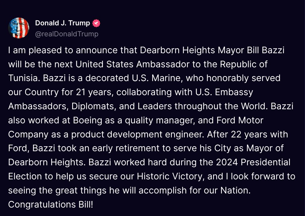 TruthTrumpPosts's tweet photo. ( @realDonaldTrump - Truth Social Post )
( Donald J. Trump - Mar 11, 2025, 5:42 PM ET )

I am pleased to announce that Dearborn Heights Mayor Bill Bazzi will be the next United States Ambassador to the Republic of Tunisia. Bazzi is a decorated U.S. Marine, who honorably served our Country for 21 years, collaborating with U.S. Embassy Ambassadors, Diplomats, and Leaders throughout the World. Bazzi also worked at Boeing as a quality manager, and Ford Motor Company as a product development engineer. After 22 years with Ford, Bazzi took an early retirement to serve his City as Mayor of Dearborn Heights. Bazzi worked hard during the 2024 Presidential Election to help us secure our Historic Victory, and I look forward to seeing the great things he will accomplish for our Nation. Congratulations Bill!