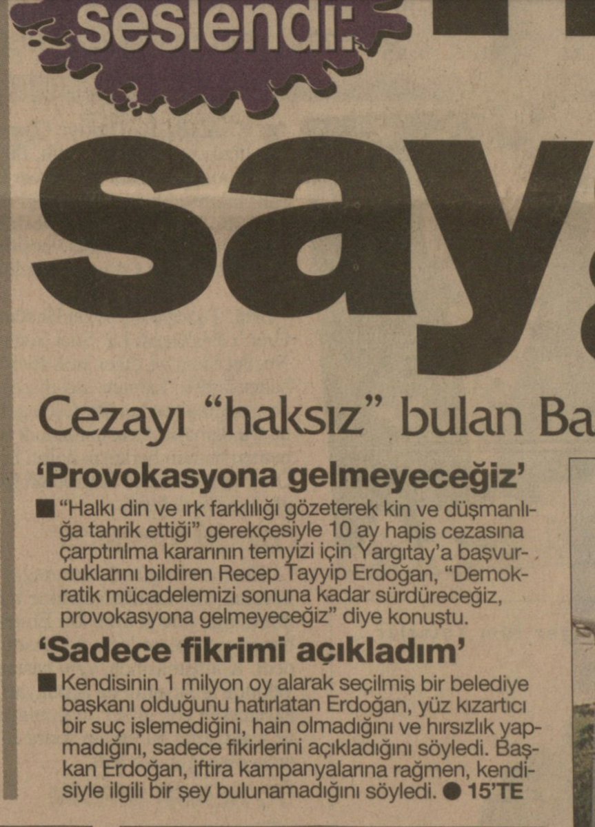 Türkiye Gazetesi arşivinden bir yaprak.
Yıl 1998.
İBB Başkanı Erdoğan'a okuduğu şiirden dolayı hapis cezası verilmiş. Millete hitap eden Erdoğan, "Demokratik mücadelemizi sonuna kadar sürdüreceğiz provokasyona gelmeyeceğiz" demiş.
Erdoğan, yüz kızartıcı bir suç işlemediğini, hain