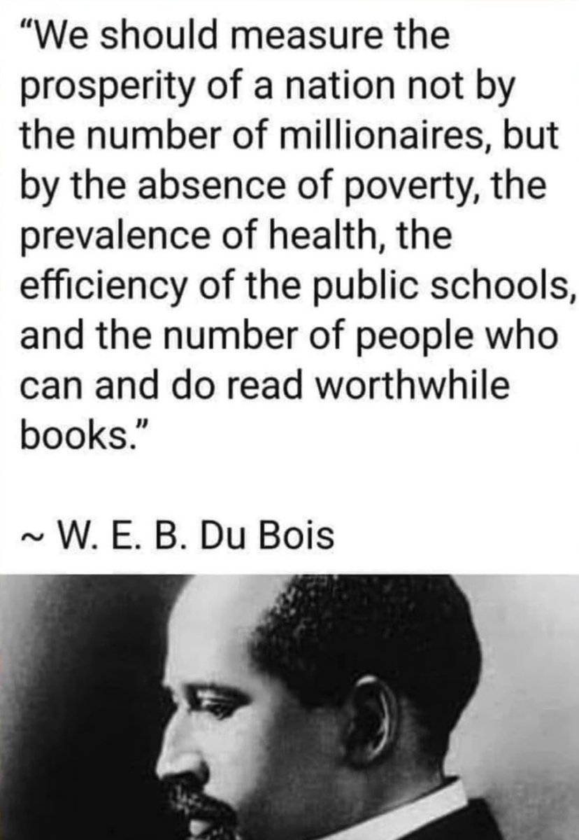 "We should measure the prosperity of a nation not by the number of millionaires, but by the absence of poverty, the prevalence of health, the efficiency of the public schools, and the number of people who can and do read worthwhile books."

~ W. E. B. Du Bois