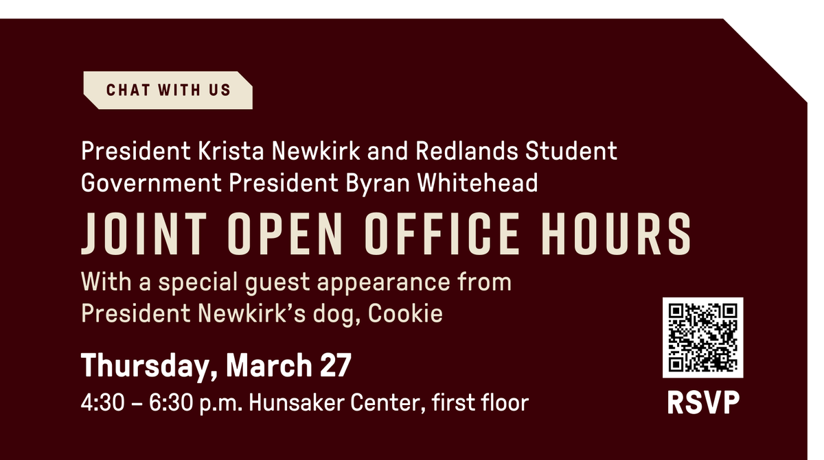 Calling all students! Join me and Redlands Student Government President Byran Whitehead as we host joint office hours on Thursday, March 27, from 4:30 to 6:30 p.m. in Hunsaker.  We’d love to hear from you!  Plus, Cookie (and maybe even Mochi) might make a special appearance!