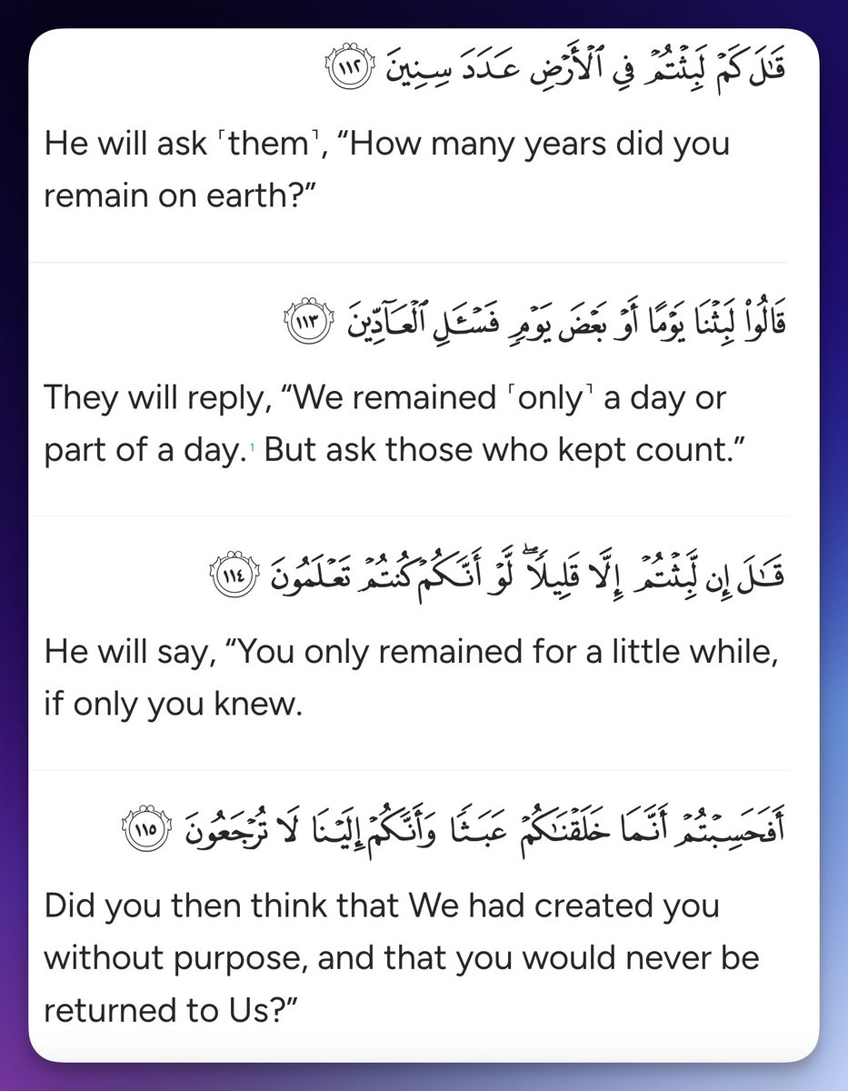 He will ask ˹them˺, “How many years did you remain on earth?” They will reply, “We remained ˹only˺ a day or part of a day. But ask those who kept count.” He will say, “You only remained for a little while, if only you knew. Did you then think that We had created you without