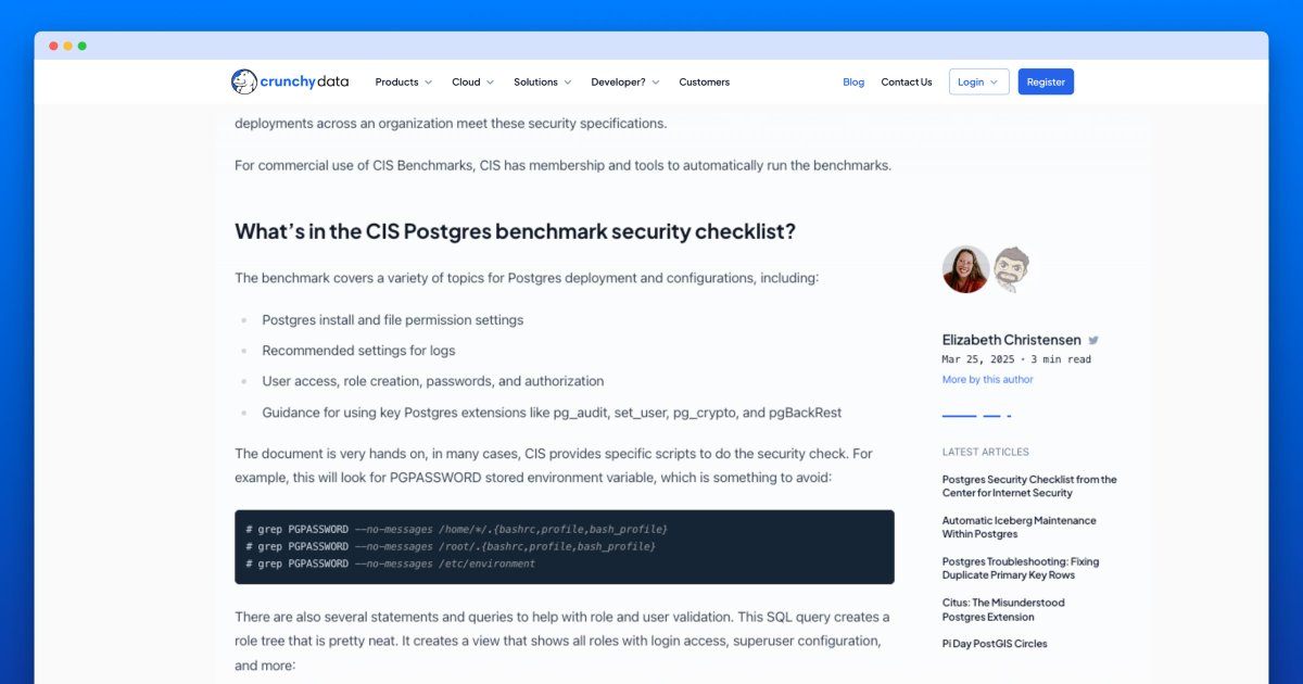 The PostgreSQL CIS Benchmark for PostgreSQL 17 is out.

This is a freely available, community driven, security checklist for Postgres.

Crunchy Data is proud of our work with Center for Internet Security (CIS) on each new Postgres release.

• All about the checklist:
