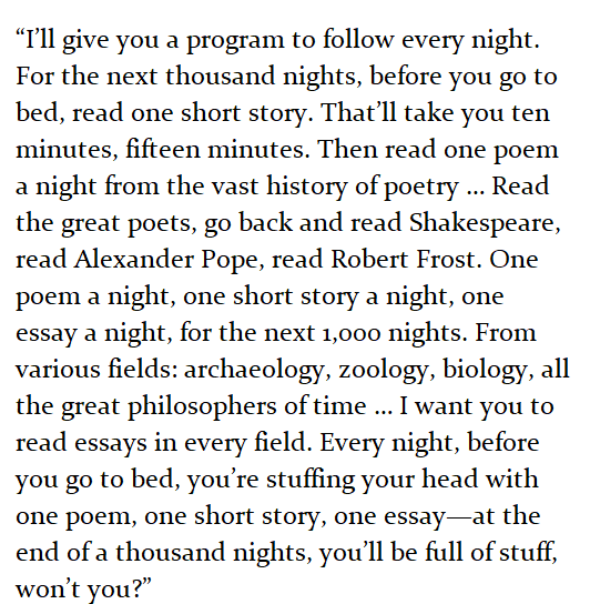 “I’ll give you a program to follow every night. For the next thousand nights, before you go to bed, read one short story. That’ll take you ten minutes, fifteen minutes. Then read one poem a night from the vast history of poetry … Read the great poets, go back and read Shakespeare, read Alexander Pope, read Robert Frost. One poem a night, one short story a night, one essay a night, for the next 1,000 nights. From various fields: archaeology, zoology, biology, all the great philosophers of time … I want you to read essays in every field. Every night, before you go to bed, you’re stuffing your head with one poem, one short story, one essay—at the end of a thousand nights, you’ll be full of stuff, won’t you?” 