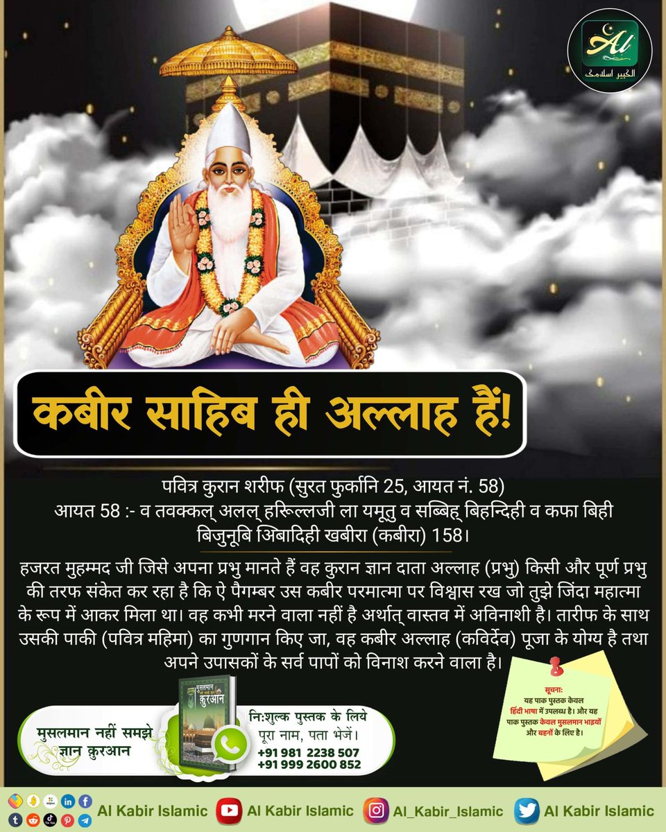 #क्या_कहती_है_पाक_क़ुरआन
पवित्र कुरान शरीफ
सुरत-फुर्कानि नं. 25 आयत 58:- व तवक्कल् अलल् हरिूल्लजी ला यमूतु व सब्बिह् बिहम्दिही व कफा बिही बिजुनूबि अिबादिही खबीरा(कबीरा)।58।
हजरत मुहम्मद जी जिसे अपना प्रभु मानते हैं वह कुरान ज्ञान दाता अल्लाह (प्रभु) किसी और पूर्ण प्रभु की तरफ..