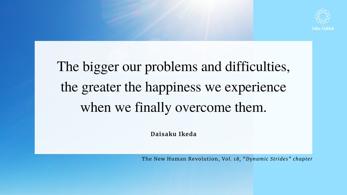 “The bigger our problems and difficulties, the greater the happiness we experience when we finally overcome them. In fact, it is in the very process of challenging our problems that our lives pulse with joy and fulfillment.”
[The New Human Revolution, Vol. 18, Dynamic Strides”