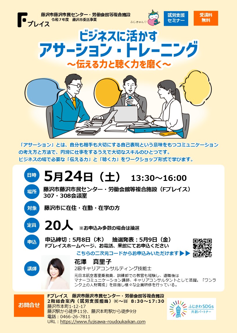 「ビジネスに活かすアサーション・トレーニング～伝える力と聴く力を磨く～」
5/24㈯　13:30~16:00　受講料無料
アサーションとは、自分も相手も大切にする自己表現方法です。ビジネスの場で必要な「伝える力」と「聴く力」をワークショップ形式で学びます。
#Fプレイス#セミナー#藤沢市＃就労＃学び
