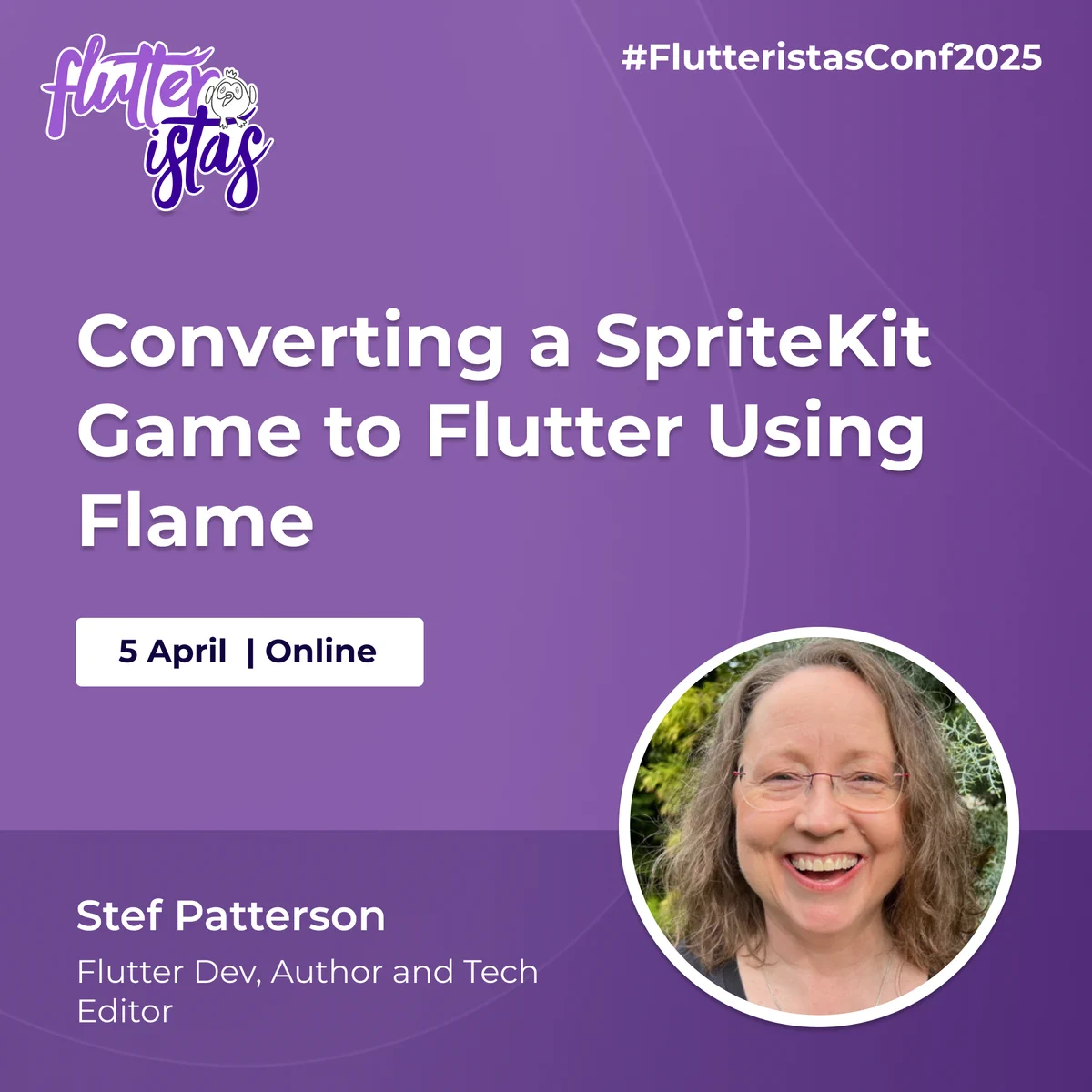 A promotional graphic for the Flutteristas Conference 2025 with a purple gradient background and subtle curved line patterns. The Flutteristas logo, featuring white and purple text with a small bird illustration, is positioned in the top left corner. The hashtag "#FlutteristasConf2025" appears in white text in the top right corner.
The main title, "Converting a SpriteKit Game to Flutter Using Flame," is displayed prominently in large, bold white text at the center of the image. Below the title, a white rectangular box contains the event date and format: "5 April | Online," written in dark blue text.
At the bottom left, Stef Patterson's name is displayed in bold white text, followed by her credentials, "Flutter Dev, Author and Tech Editor," in smaller white text. On the bottom right, there is a circular photo of Stef Patterson framed by a thin white border. She has light brown, wavy hair and is outdoors with greenery in the background.