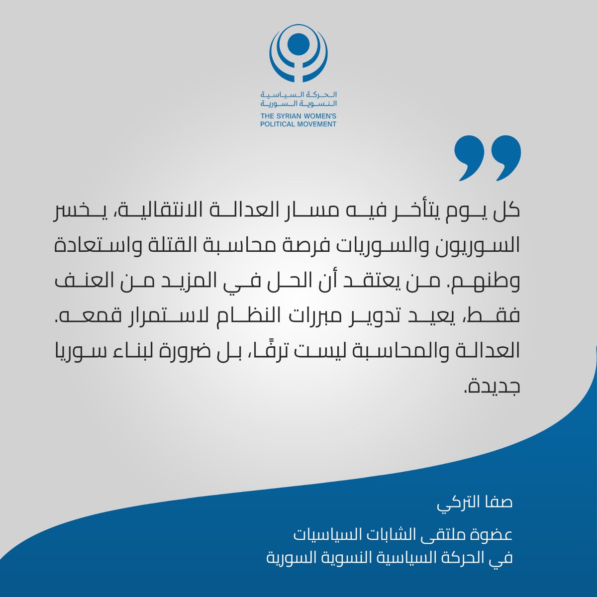 "كل يوم يتأخر فيه مسار العدالة الانتقالية، يخسر السوريون والسوريات فرصة محاسبة القتلة واستعادة وطنهم. من يعتقد أن الحل في المزيد من العنف فقط، يعيد تدوير مبررات النظام لاستمرار قمعه. العدالة والمحاسبة ليست ترفا، بل ضرورة لبناء سوريا جديدة." صفا التركي عضوة ملتقى الشابات السياسيات