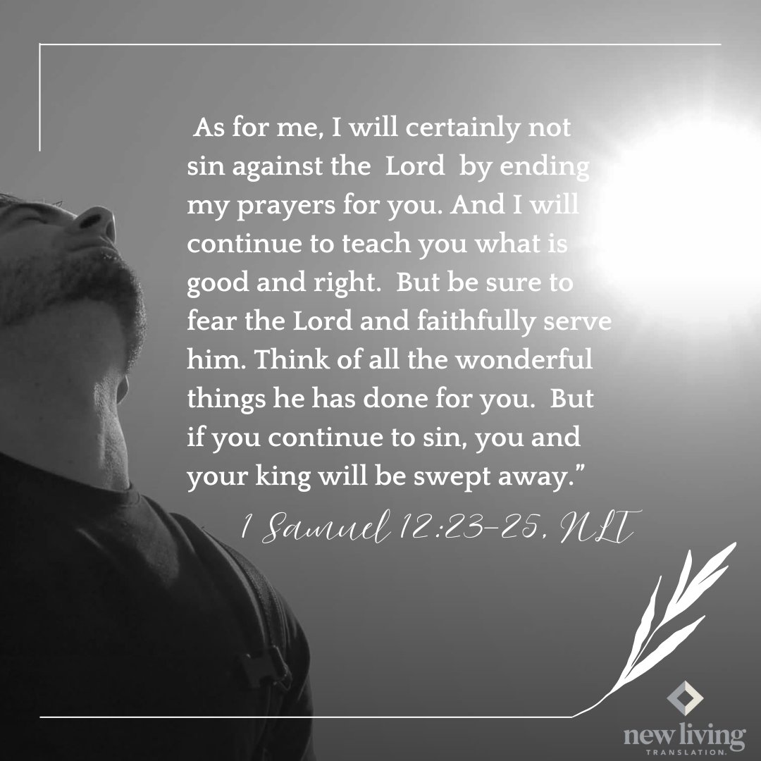 NLTverse's tweet photo. "As for me, I will certainly not sin against the Lord by ending my prayers for you. And I will continue to teach you what is good and right...But if you continue to sin, you and your king will be swept away.” 1 Samuel 12:23-25, NLT https://t.co/j1ThWjcJ0w