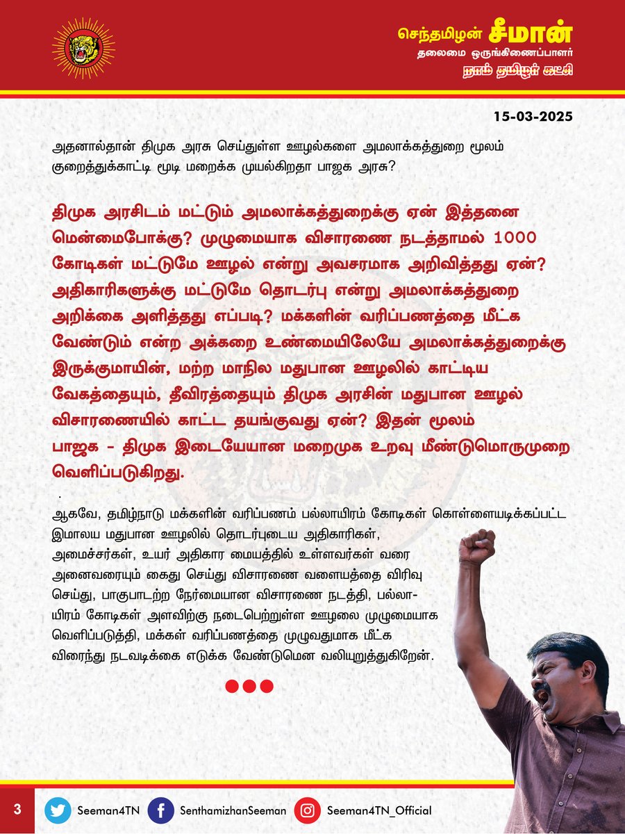 Seeman4TN's tweet photo. தமிழ்நாடு அரசின் மதுபான விற்பனையில் 1000 கோடிகள் ஊழலென அமலாக்கத்துறை குறைத்துக் கூறுவது யாரைக்காப்பாற்ற? பல்லாயிரம் கோடிகள் ஊழல் குறித்து விசாரணை விரிவடைய வேண்டும்!

@CMOTamilnadu @mkstalin 

தமிழ்நாடு அரசு நடத்தும் மலிவு விலை மதுபானக்கடை மது விற்பனையில் 1000 கோடி ரூபாய் ஊழல் நடைபெற்றுள்ளது என்று அமலாக்கத்துறை கூறுவது பெரும் அதிர்ச்சியளிப்பதாக உள்ளது. ஒரு இலட்சம் கோடிகளுக்கும் மேல் இமாலய ஊழல் நடைபெற்றுள்ள நிலையில், பாஜக அரசின் அமலாக்கத்துறை, திமுக அரசைக் காப்பாற்றும் நோக்கில் 1000 கோடிகள் என குறைத்துக்கூறி விசாரணையைச் சுருக்குவது வன்மையான கண்டனத்துக்குரியது.

அரசு மதுபானக்கடை சில்லறை விற்பனையில் போத்தலுக்கு 10 ரூபாய் முதல் 50 ரூபாய் வரை கூடுதலாக வைத்து விற்பனை செய்தது தொடங்கி, மதுபான கொள்முதல், மொத்த விற்பனை, சில்லறை விற்பனை, டாஸ்மாக் வாகன போக்குவரத்து உரிமம், மதுபானக்கூட உரிமம் மற்றும் டாஸ்மாக் ஊழியர்கள் நியமனம் மற்றும் இடமாற்றம் என பல்வேறு நிலைகளில் ஒவ்வொரு மாதமும் பல்லாயிரம் கோடிகள் அளவிற்கு ஊழல் நடைபெறுகிறது. அதைத்தவிர டாஸ்மாக் மதுபான விற்பனையில் 50%  மேல் கணக்கில் காட்டப்படாமல் கள்ளத்தனமாக விற்கப்படுவதாக திமுக அரசின் முதன்மை அமைச்சர்களில் ஒருவரான ஐயா பழனிவேல் தியாகராஜன் ஆங்கில நாளிதழ் நேர்காணலில் அளித்துள்ள வாக்குமூலமும் திமுக அரசின் மதுபான ஊழலுக்கு மறுக்க முடியாத சான்று பகிர்கிறது. கடந்த 4 ஆண்டுகளாக இல்லாமல் திடீரென திமுக அரசு புதிய கல்விக்கொள்கையை எதிர்ப்பதும், மக்களவை தொகுதி மறுவரையறை எதிர்ப்பு, அனைத்துக்கட்சி கூட்டம் என திமுக அரசு ஆடும் அரசியல் ஆட்டங்கள் அனைத்தும் தன் மீதான பல்லாயிரம் கோடி மதுபான ஊழலை மறைக்க நடத்தும் நாடகமேயாகும்.

ஆம் ஆத்மி அரசின் மதுபான ஊழலில் தில்லி துணை முதல்வர் மணீஷ் சிசோடியா, முதல்வர் அரவிந்த் கெஜ்ரிவால் ஆகியோர் அமலாக்கத்துறையால் கைது செய்யப்பட்டு சிறையிலடைக்கப்பட்டு பல மாதங்கள் விசாரணையும் மேற்கொள்ளப்பட்டது. அதேபோன்று, தெலுங்கான மாநில மதுபான ஊழலில், ஆட்சியின் அதிகார மையமாக இருந்த அன்றைய முதல்வர் சந்திரசேகர் ராவ் அவர்களின் அன்புமகள் அம்மையார் கவிதா அவர்கள் கைது செய்யப்பட்டு விசாரணை செய்யப்பட்டுள்ளார். ஆனால், 4 ஆண்டுகால திமுக ஆட்சியில் நடைபெற்ற மதுபான ஊழல் விசாரணையை விரிவாக்கி அப்படி எந்த நடவடிக்கையும் அமலாக்கத்துறை எடுக்காதது ஏன்?

மற்ற மாநிலங்களில் நடைபெற்ற மதுபான ஊழல்களில், அம்மாநிலங்களின் துறைசார்ந்த அமைச்சர்கள் முதல் முதலமைச்சர், முதல்வரின் குடும்பத்தினர் வரை ஊழலில் பங்குபெற்ற அனைவரும் பாகுபாடின்றி அமலாக்கத்துறையால் கைது செய்யப்பட்டு விசாரணை நடைபெறுகின்ற  நிலையில், தமிழ்நாட்டில் மட்டும் ஆளும் திமுக அரசிற்கு ஆதரவாக அமலாக்கத்துறை தொடர்ச்சியாக செயல்படுவது ஏன்? அப்படியென்றால எதிர்க்கட்சிகள் செய்யும் ஊழல் முறைகேடுகளை அமலாக்கத்துறை மூலம் வெளிப்படுத்துவதை வெறும் அரசியல் ஆதாயத்திற்கு மட்டுமே பாஜக அரசு பயன்படுத்துகிறதா?  அதனால்தான் திமுக அரசு செய்துள்ள ஊழல்களை அமலாக்கத்துறை மூலம் குறைத்துக்காட்டி மூடி மறைக்க முயல்கிறதா பாஜக அரசு? திமுக அரசிடம் மட்டும் அமலாக்கத்துறைக்கு ஏன் இத்தனை மென்மைபோக்கு? முழுமையாக விசாரணை நடத்தாமல் 1000 கோடிகள் மட்டுமே ஊழல் என்று அவசரமாக அறிவித்தது ஏன்? அதிகாரிகளுக்கு மட்டுமே தொடர்பு என்று அமலாக்கத்துறை அறிக்கை அளித்தது எப்படி?  மக்களின் வரிப்பணத்தை மீட்க வேண்டும் என்ற அக்கறை உண்மையிலேயே அமலாக்கத்துறைக்கு இருக்குமாயின், மற்ற மாநில மதுபான ஊழலில் காட்டிய வேகத்தையும், தீவிரத்தையும் திமுக அரசின் மதுபான ஊழல் விசாரணையில் காட்ட தயங்குவது ஏன்? இதன் மூலம் பாஜக - திமுக இடையேயான மறைமுக  உறவு மீண்டுமொருமுறை வெளிப்படுகிறது. 

ஆகவே, தமிழ்நாடு மக்களின் வரிப்பணம் பல்லாயிரம் கோடிகள் கொள்ளையடிக்கப்பட்ட இமாலய மதுபான ஊழலில் தொடர்புடைய அதிகாரிகள், அமைச்சர்கள், உயர் அதிகார மையத்தில் உள்ளவர்கள் வரை அனைவரையும் கைது செய்து விசாரணை வளையத்தை விரிவு செய்து, பாகுபாடற்ற நேர்மையான விசாரணை நடத்தி, பல்லாயிரம் கோடிகள் அளவிற்கு நடைபெற்றுள்ள ஊழலை முழுமையாக வெளிப்படுத்தி, மக்கள் வரிப்பணத்தை முழுவதுமாக மீட்க விரைந்து நடவடிக்கை எடுக்க வேண்டுமென வலியுறுத்துகிறேன்.

- செந்தமிழன் சீமான்
தலைமை ஒருங்கிணைப்பாளர்
நாம் தமிழர் கட்சி