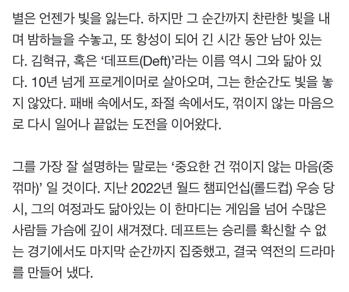 별은 언젠가 빛을 잃는다. 하지만 그 순간까지 찬란한 빛을 내며 밤하늘을 수놓고, 또 항성이 되어 긴 시간 동안 남아 있는다. 김혁규, 혹은 ‘데프트’라는 이름 역시 그와 닮아 있다 그를 가장 잘 설명하는 말로는 ‘중요한 건 꺾이지 않는 마음’ 일 것이다. 지난 2022년 월드 챔피언십 우승 당시, 그의