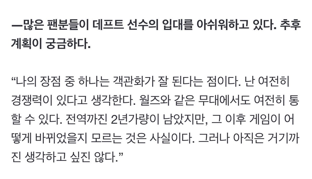 많은 팬분들이 데프트 선수의 입대를 아쉬워하고 있다. 추후 계획이 궁금하다.

“나의 장점 중 하나는 객관화가 잘 된다는 점이다. 난 여전히 경쟁력이 있다고 생각한다. 월즈와 같은 무대에서도 여전히 통할 수 있다. 전역까진 2년가량이 남았지만, 그 이후 게임이 어떻게 바뀌었을지 모르는 것은