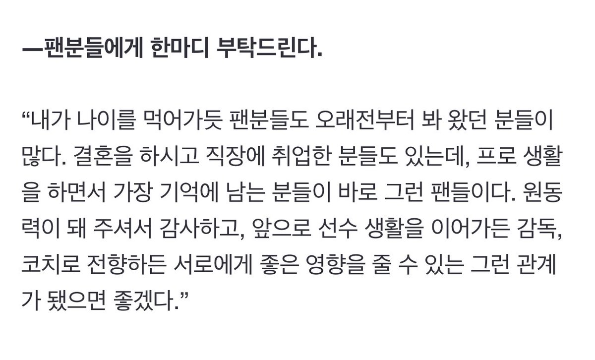 팬분들에게 한마디 부탁드린다.

“내가 나이를 먹어가듯 팬분들도 오래전부터 봐 왔던 분들이 많다. 결혼을 하시고 직장에 취업한 분들도 있는데, 프로 생활을 하면서 가장 기억에 남는 분들이 바로 그런 팬들이다. 원동력이 돼 주셔서 감사하고, 앞으로 선수 생활을 이어가든 감독, 코치로 전향하든