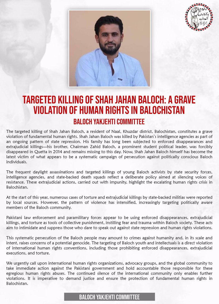 Targeted Killing of Shah Jahan Baloch: A Grave Violation of Human Rights in Balochistan

Baloch Yakjehti Committee

The targeted killing of Shah Jahan Baloch, a resident of Naal, Khuzdar district, Balochistan, constitutes a grave violation of fundamental human rights. Shah Jahan