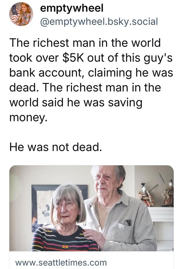ABrosnikoff's tweet photo. Elon Musk's DOGE marked this poor man, 82-year-old Ned Johnson, dead. They removed $5,000 from his bank savings account, and cancelled his Social Security and Medicare.
In one digital move, Elon Musk obliterated this man's life...1 https://t.co/DLVmcBBV2x