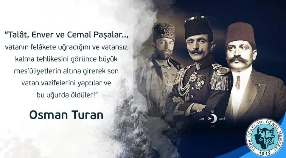 “Talât, Enver ve Cemal Paşalar..,  vatanın felâkete uğradığını ve vatansız kalma tehlikesini görünce büyük mes’ûliyetlerin altına girerek son vatan vazifelerini yaptılar ve bu uğurda öldüler!”

Prof. Dr. Osman Turan