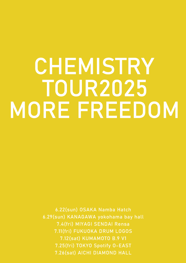 CHEMISTRY TOUR 2025
「MORE FREEDOM」

6月22日(日)大阪なんばHatch
6月29日(日)横浜ベイホール
7月4日(金)仙台Rensa
7月11日(金)福岡DRUM LOGOS
7月12日(土)熊本B.9 V1
7月25日(金)東京Spotify O-EAST
7月26日(土)愛知DIAMOND HALL

※FC先行は3/28から！
詳細は追ってご案内します
