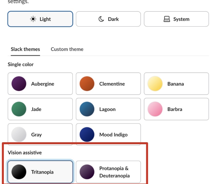 Vision-assistive Slack themes are here!

Head to Preferences &gt; Appearance &gt; Slack themes &gt; Vision Assistive to choose your theme. 🎨