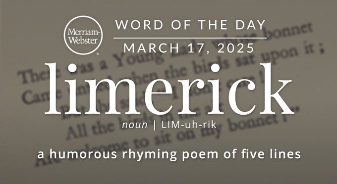 Merriam-Webster Word of the Day March 17, 2025 'limerick' noun | LIM-uh-rik "a humorous rhyming poem of five lines" Background Image:"There was a Young Lady whose bonnet,
Came untied when the birds sate upon it;
But she said: 'I don't care!
All the birds in the air
Are welcome to sit on my bonnet!'"