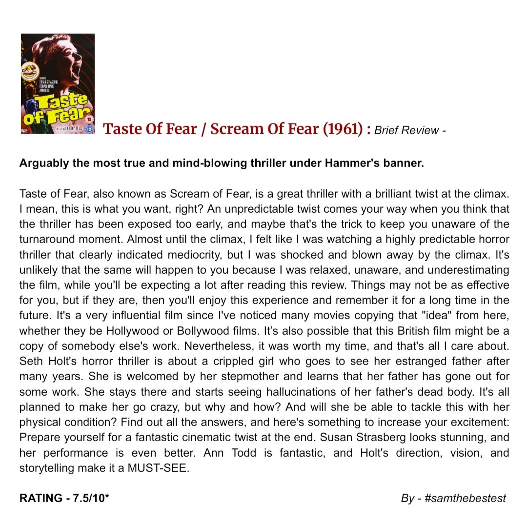 SAMTHEBESTEST_'s tweet photo. #TasteOfFear / #ScreamOfFear (1961) :

Arguably the most true and mind-blowing thriller under Hammer's banner.

Taste of Fear, also known as Scream of Fear, is a great thriller with a brilliant twist at the climax. I mean, this is what you want, right? An unpredictable twist comes your way when you think that the thriller has been exposed too early, and maybe that's the trick to keep you unaware of the turnaround moment. Almost until the climax, I felt like I was watching a highly predictable horror thriller that clearly indicated mediocrity, but I was shocked and blown away by the climax. It's unlikely that the same will happen to you because I was relaxed, unaware, and underestimating the film, while you'll be expecting a lot after reading this review. Things may not be as effective for you, but if they are, then you'll enjoy this experience and remember it for a long time in the future. It's a very influential film since I've noticed many movies copying that "idea" from here, whether they be Hollywood or Bollywood films. It’s also possible that this British film might be a copy of somebody else's work. Nevertheless, it was worth my time, and that's all I care about. Seth Holt's horror thriller is about a crippled girl who goes to see her estranged father after many years. She is welcomed by her stepmother and learns that her father has gone out for some work. She stays there and starts seeing hallucinations of her father's dead body. It's all planned to make her go crazy, but why and how? And will she be able to tackle this with her physical condition? Find out all the answers, and here's something to increase your excitement: Prepare yourself for a fantastic cinematic twist at the end. Susan Strasberg looks stunning, and her performance is even better. Ann Todd is fantastic, and Holt's direction, vision, and storytelling make it a MUST-SEE.  

RATING - 7.5/10*

#SethHolt #SusanStrasberg #RonaldLewis #AnnTodd #ChristopherLee #LeonardSachs #JohnSerret #MovieReview #FilmReview #BritishMovie
