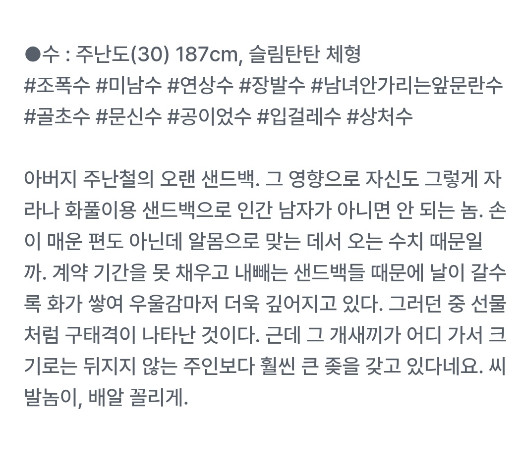 &lt;수컷들&gt; 완결화까지 업로드했습니다. 
3월 27일 자정 비공개 예정입니다.
감사합니다.😊💕

&lt;수컷들&gt;

수전용샌드백떡대연하공 X 장발미남연상조폭수

폭력/구원/피폐/시리어스물

●공 : 구태격(28) 197cm 105kg~
떡대미남공/조신공/숫기없공/연하공/가난공

●수 : 주난도(30) 187cm, 슬림탄탄 체형