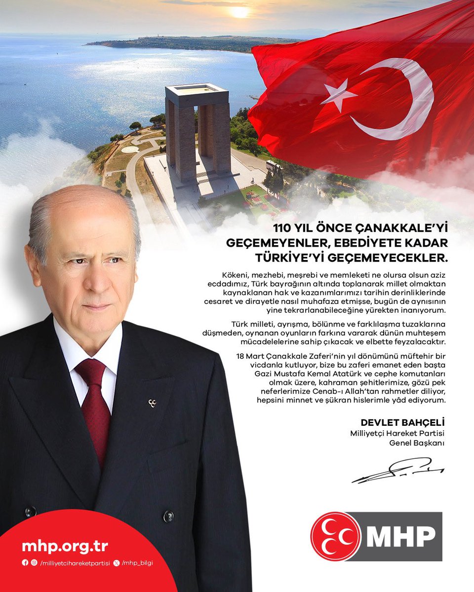 MHP Lideri Devlet Bahçeli:

110 YIL ÖNCE ÇANAKKALE'Yİ GEÇEMEYENLER, EBEDİYETE KADAR TÜRKİYE'Yİ GEÇEMEYECEKLER.

💢Kökeni, mezhebi, meşrebi ve memleketi ne olursa olsun aziz ecdadımız, Türk bayrağının altında toplanarak millet olmaktan kaynaklanan hak ve kazanımlarımızı tarihin