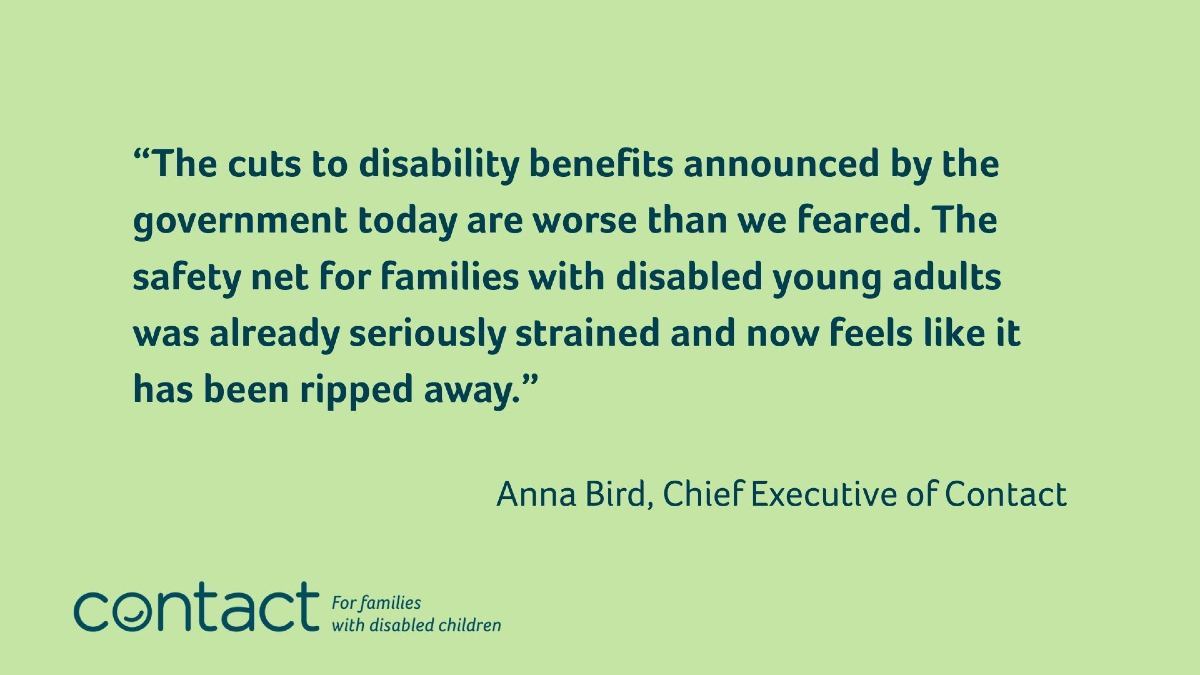 Anna Bird, Chief Executive of disability charity Contact, responds to the Pathways to Work Green Paper: 

“The cuts to disability benefits announced by the government today are worse than we feared. These significant changes will undoubtedly have a devastating impact on many of
