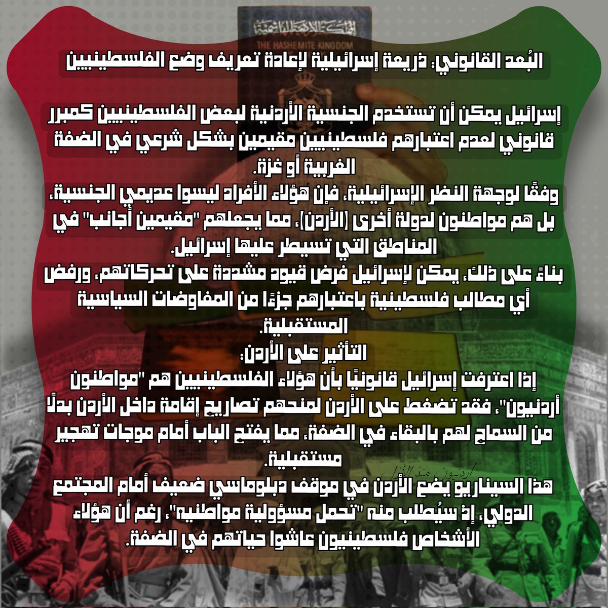 Jord4Ever's tweet photo. يشكل وجود أكثر من 600 ألف فلسطيني حاملين للجنسية الأردنية في الضفة وغزة ورقة ضغط خاسرة قد تستغلها إسرائيل لتهديد الأردن سياسيًا وديموغرافيًا، مما يضع المملكة في موقف معقد يؤثر على علاقاتها بالغرب والسلطة الفلسطينية. في ظل الدعم الأمريكي المستمر لإسرائيل، قد تستخدم تل أبيب هذا الملف لنقل مسؤولية هؤلاء الفلسطينيين إلى الأردن حيث لا يستطيع محافظ البلقا او اي مسؤول عن المعابر منع مواطنين يحملون الجنسية الأردنية قانونيًا من دخول الأردن. 

استراتيجيات الأردن لحماية مصالحه:
1. تحويل الجنسية إلى إقامات لمنع توطينهم إجباريًا في الأردن.

2. تعزيز التنسيق مع السلطة الفلسطينية لتفادي أي استغلال سياسي.

3. الضغط دوليًا لمنع التهجير القسري باعتباره انتهاكًا للقانون الدولي.

4. إصدار قوانين داخلية تعزز فك الارتباط الإداري من خلال القوننة والدسترة وترسيم الحدود ومنع تحميل الأردن المسؤولية.

فيما يلي تحليل مفصل للمبررات المحتملة: