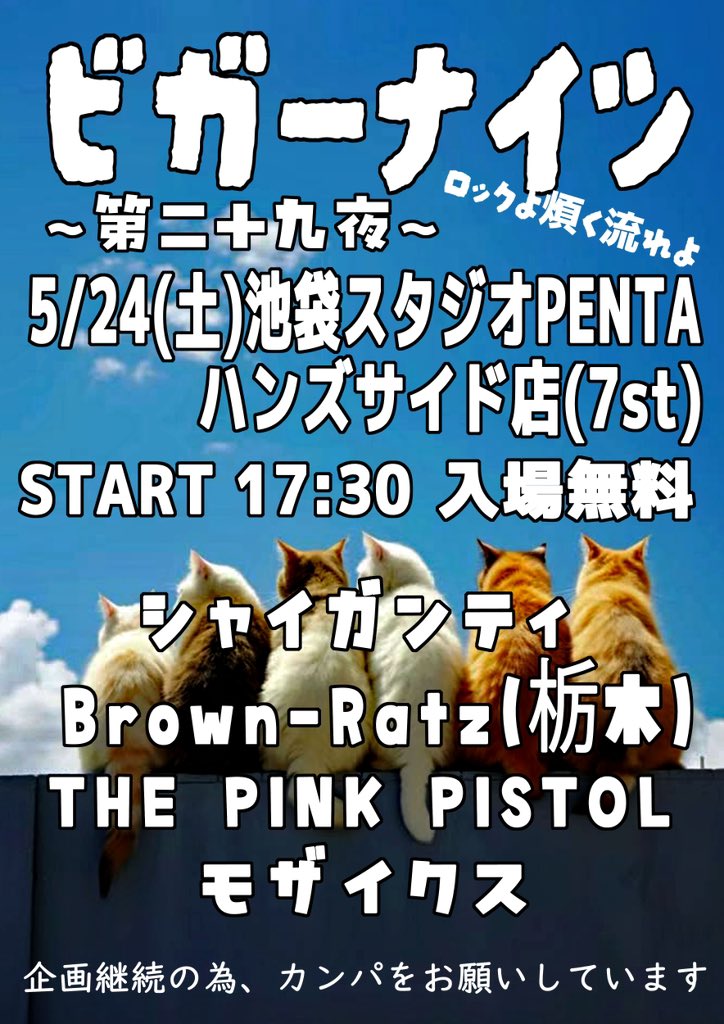 ビガーナイツ
～第二十九夜～
ロックよ煩く流れよ

5/24（土）池袋スタジオPENTA
ハンズサイド店（7st）
START 17:30 入場無料

シャイガンティ
Brown-Ratz（栃木］
THE PINK PISTOL
モザイクス

企画継続の為、カンパをお願いしています