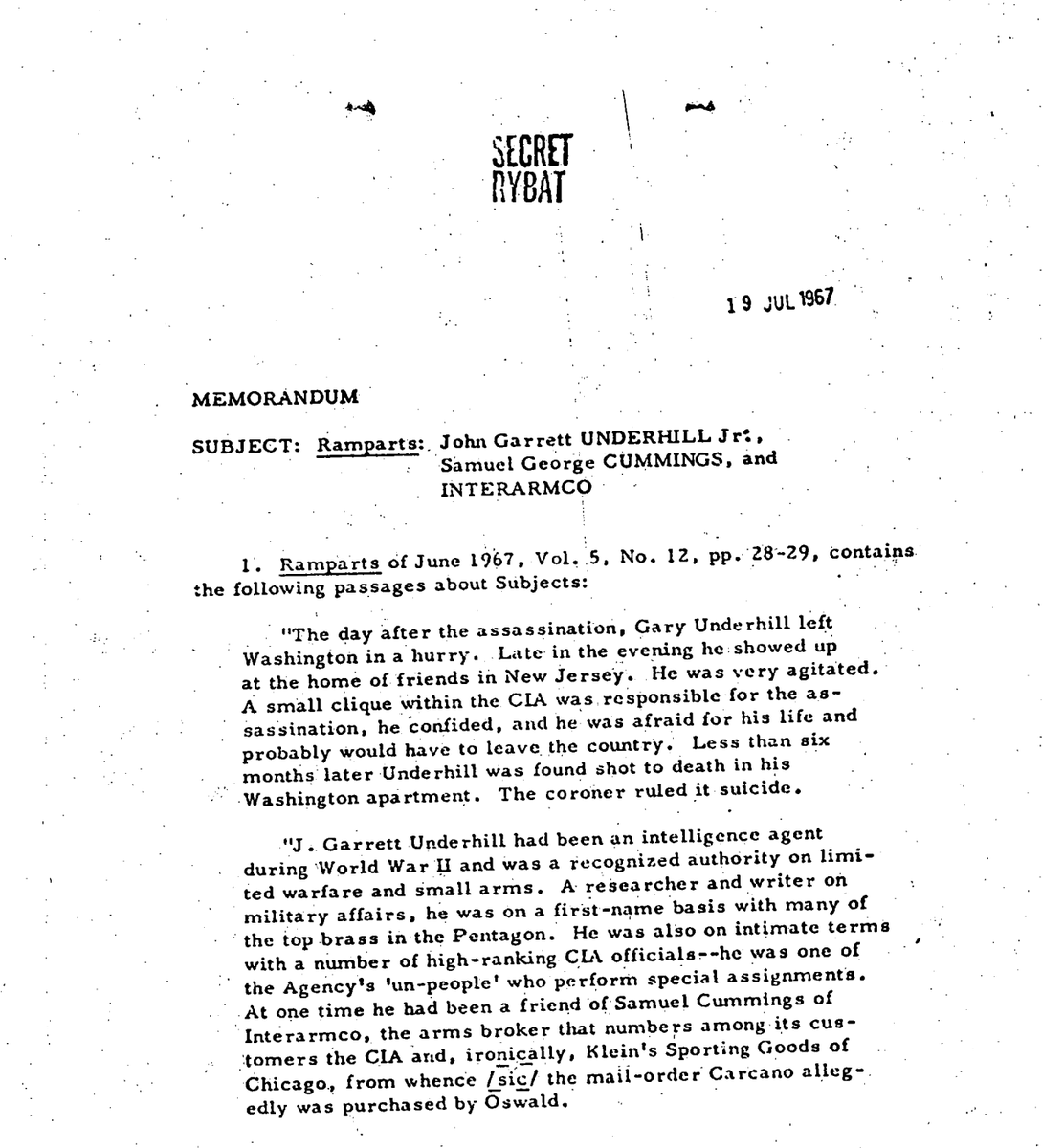 kylenabecker's tweet photo. CHILLING: Former intelligence officer said the CIA killed JFK before his untimely death that was called a "suicide."

JFK Files: 104-10170-10145

RYBAT

19 JUL 1967

MEMORANDUM
SUBJECT: Ramparts: John Garrett UNDERHILL Jr., Samuel George CUMMINGS, and INTERARMCO

Ramparts of June 1967, Vol. 5, No. 12, pp. 28-29, contains the following passages about subjects:
"The day after the assassination, Gary Underhill left Washington in a hurry. Late in the evening he showed up at the home of friends in New Jersey. He was very agitated. A small clique within the CIA was responsible for the assassination, he confided, and he was afraid for his life and probably would have to leave the country. Less than six months later Underhill was found shot to death in his Washington apartment. The coroner ruled it suicide."

"J. Garrett Underhill had been an intelligence agent during World War II and was a recognized authority on limited warfare and small arms. A researcher and writer on military affairs, he was on a first-name basis with many of the top brass in the Pentagon. He was also on intimate terms with a number of high-ranking CIA officials—he was one of the Agency’s ‘un-people’ who perform special assignments. At one time he had been a friend of Samuel Cummings of Interarmco, the arms broker that numbers among its customers the CIA and, ironically, Klein’s Sporting Goods of Chicago, from whence [sic] the mail-order Carcano allegedly was purchased by Oswald."

SECRET
 RYBAT
"
The friends whom Underhill visited say he was sober but badly shook. They say he attributed the Kennedy murder to a CIA clique which was carrying on a lucrative racket in gun-running, narcotics, and other contraband, and manipulating political intrigue to serve its own ends. Kennedy supposedly got wind that something was going on and was killed before he could ‘blow the whistle on it.’"

"Although the friends had always known Underhill to be perfectly rational and objective, they at first didn't take his account seriously. ‘I think the main reason was,’ explains the husband, ‘that we couldn't believe that the CIA could contain a corrupt element every bit as ruthless—and more efficient—as the mafia.’"

"The verdict of suicide in Underhill’s death is by no means convincing. His body was found by a writing collaborator, Asher Brynes of The New Republic. He had been shot behind the left ear, and an automatic pistol was under his left side. Odd, says Brynes, because Underhill was right-handed. Brynes thinks the pistol was fitted with a silencer, and occupants of the apartment building could not recall hearing a shot. Underhill obviously had been dead several days."

"Garry Underhill’s chilling story is hardly implausible. As a spy apparatus, the CIA is honeycombed with ‘self-contained cliques’ operating without any real central control…."

A check of Agency records has yielded the following information about John Garrett UNDERHILL Jr.:
DPOB: 7 August 1915, Brooklyn.
Education: Attended high school in Brooklyn and graduated from Harvard in 1937.
Death: 8 May 1964.

SECRET
RYBAT