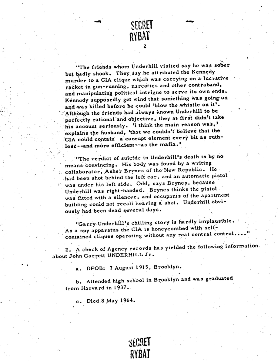 kylenabecker's tweet photo. CHILLING: Former intelligence officer said the CIA killed JFK before his untimely death that was called a "suicide."

JFK Files: 104-10170-10145

RYBAT

19 JUL 1967

MEMORANDUM
SUBJECT: Ramparts: John Garrett UNDERHILL Jr., Samuel George CUMMINGS, and INTERARMCO

Ramparts of June 1967, Vol. 5, No. 12, pp. 28-29, contains the following passages about subjects:
"The day after the assassination, Gary Underhill left Washington in a hurry. Late in the evening he showed up at the home of friends in New Jersey. He was very agitated. A small clique within the CIA was responsible for the assassination, he confided, and he was afraid for his life and probably would have to leave the country. Less than six months later Underhill was found shot to death in his Washington apartment. The coroner ruled it suicide."

"J. Garrett Underhill had been an intelligence agent during World War II and was a recognized authority on limited warfare and small arms. A researcher and writer on military affairs, he was on a first-name basis with many of the top brass in the Pentagon. He was also on intimate terms with a number of high-ranking CIA officials—he was one of the Agency’s ‘un-people’ who perform special assignments. At one time he had been a friend of Samuel Cummings of Interarmco, the arms broker that numbers among its customers the CIA and, ironically, Klein’s Sporting Goods of Chicago, from whence [sic] the mail-order Carcano allegedly was purchased by Oswald."

SECRET
 RYBAT
"
The friends whom Underhill visited say he was sober but badly shook. They say he attributed the Kennedy murder to a CIA clique which was carrying on a lucrative racket in gun-running, narcotics, and other contraband, and manipulating political intrigue to serve its own ends. Kennedy supposedly got wind that something was going on and was killed before he could ‘blow the whistle on it.’"

"Although the friends had always known Underhill to be perfectly rational and objective, they at first didn't take his account seriously. ‘I think the main reason was,’ explains the husband, ‘that we couldn't believe that the CIA could contain a corrupt element every bit as ruthless—and more efficient—as the mafia.’"

"The verdict of suicide in Underhill’s death is by no means convincing. His body was found by a writing collaborator, Asher Brynes of The New Republic. He had been shot behind the left ear, and an automatic pistol was under his left side. Odd, says Brynes, because Underhill was right-handed. Brynes thinks the pistol was fitted with a silencer, and occupants of the apartment building could not recall hearing a shot. Underhill obviously had been dead several days."

"Garry Underhill’s chilling story is hardly implausible. As a spy apparatus, the CIA is honeycombed with ‘self-contained cliques’ operating without any real central control…."

A check of Agency records has yielded the following information about John Garrett UNDERHILL Jr.:
DPOB: 7 August 1915, Brooklyn.
Education: Attended high school in Brooklyn and graduated from Harvard in 1937.
Death: 8 May 1964.

SECRET
RYBAT