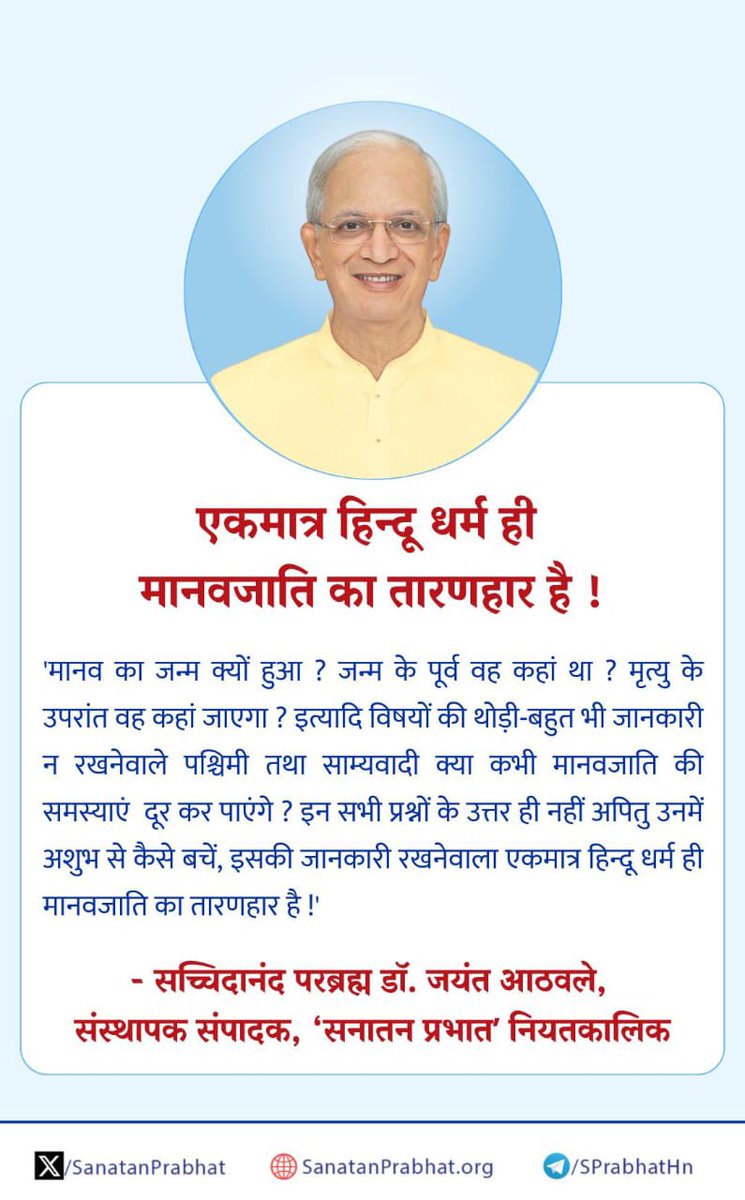 SanatanPrabhat's tweet photo. एकमात्र हिन्दू धर्म ही मानवजाति का तारणहार है !

'मानव का जन्म क्यों हुआ ? जन्म के पूर्व वह कहां था ? मृत्यु के उपरांत वह कहां जाएगा ?इत्यादि विषयों की थोड़ी-बहुत भी जानकारी न रखनेवाले पश्चिमी तथा साम्यवादी क्या कभी मानवजाति की समस्याएं  दूर कर पाएंगे ? इन सभी प्रश्नों के उत्तर ही नहीं अपितु उनमें अशुभ से कैसे बचें, इसकी जानकारी रखनेवाला एकमात्र हिन्दू धर्म ही मानवजाति का तारणहार है !'

✍ - सच्चिदानंद परब्रह्म डॉ. जयंत आठवले, संस्थापक संपादक, ʻप्रभात नियतकालिक

 ʻसनातन प्रभातʼ में प्रकाशित साधनासंबंधी लेख पढने हेतु क्लिक करें : https://t.co/9Y0GqF5i6y

#HHDrAthavale
#Hinduism