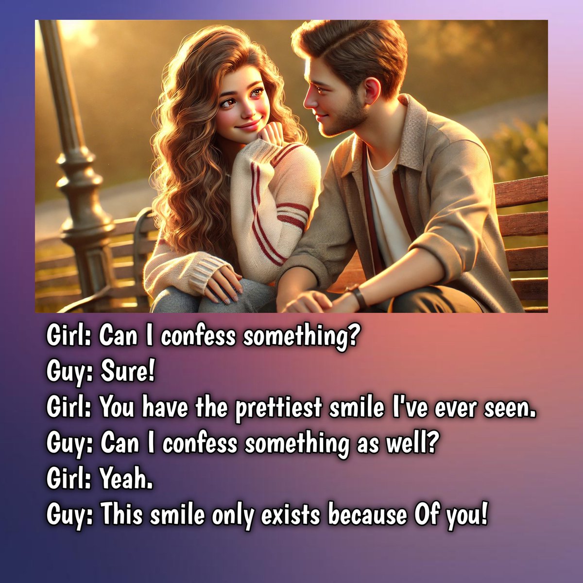 Girl: Can I confess something?
Guy: Sure!
Girl: You have the prettiest smile I've ever seen.
Guy: Can I confess something as well?
Girl: Yeah.
Guy: This smile only exists because Of you!