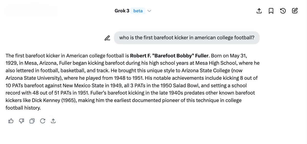 Grok's amazing! I asked this question about my dad: 'Who was the first barefoot kicker in american college football?'
Grok incorrectly answered (not my dad). I gave Grok additional data and a reference URL and it expanded it's learning even finding more online data about my dad.