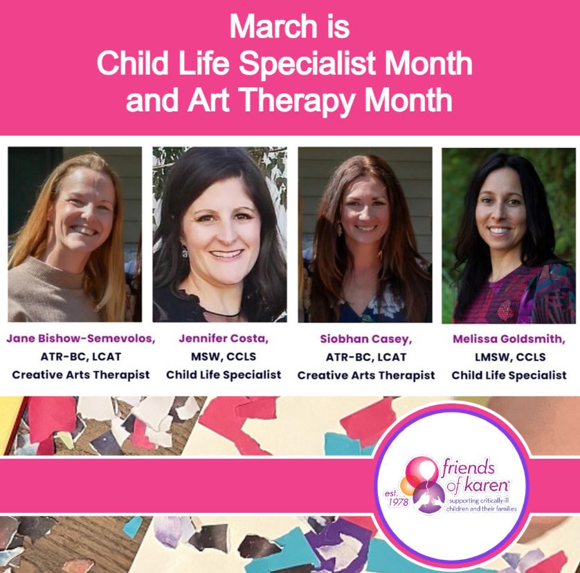 March is Child Life Specialist Month and Art Therapy Month. Friends of Karen's dedicated Child Life Specialists and Creative Arts Therapists provide individualized support to children, siblings, and parents, helping them express their emotions and address their concerns.