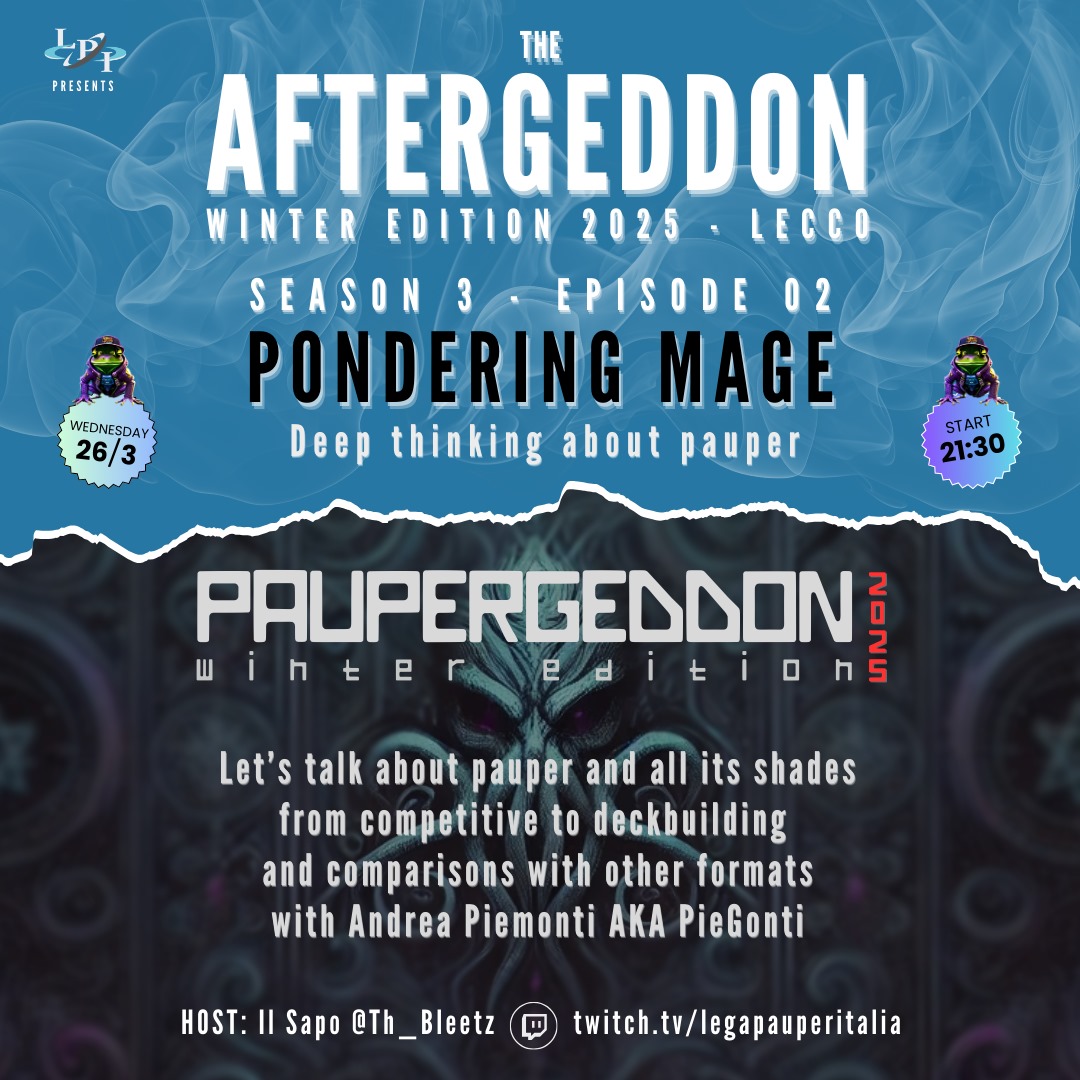 Paupergeddon Tournament (@paupergeddon) on Twitter photo AFTERGEDDON 3x02
PONDERING MAGE
Some thoughts, tips, and a touch of criticism on Pauper and its many shades—during an interview with one of this edition’s official casters.
Host: Il Sapo a.k.a. @Th_Bleetz
Special Guest: Andrea Piemonti a.k.a. <a href="/PieGonti/">Pie_Gonti ❤️ Memecoin</a>
Live at 21.30 on Twitch AFTERGEDDON 3x02
PONDERING MAGE
Some thoughts, tips, and a touch of criticism on Pauper and its many shades—during an interview with one of this edition’s official casters.
Host: Il Sapo a.k.a. @Th_Bleetz
Special Guest: Andrea Piemonti a.k.a. <a href="/PieGonti/">Pie_Gonti ❤️ Memecoin</a>
Live at 21.30 on Twitch