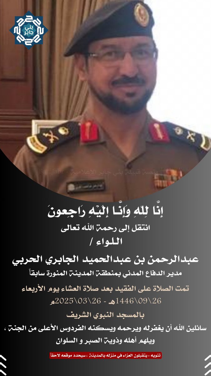 إِنا لله وإنا إليه راجعون
انتقل إلى رحمة الله تعالى

اللواء / 
عبدالرحمن بن عبدالحميد الجابري الحربي

مدير الدفاع المدني بمنطقة المدينة المنورة سابقاً

سائلين الله أن يغفرله ويرحمه
ويسكنه الفردوس الأعلى من الجنة ,
 ويلهم أهله وذوية الصبر و السلوان

#منصة_قبيلة_بني_جابر_الإعلامية
