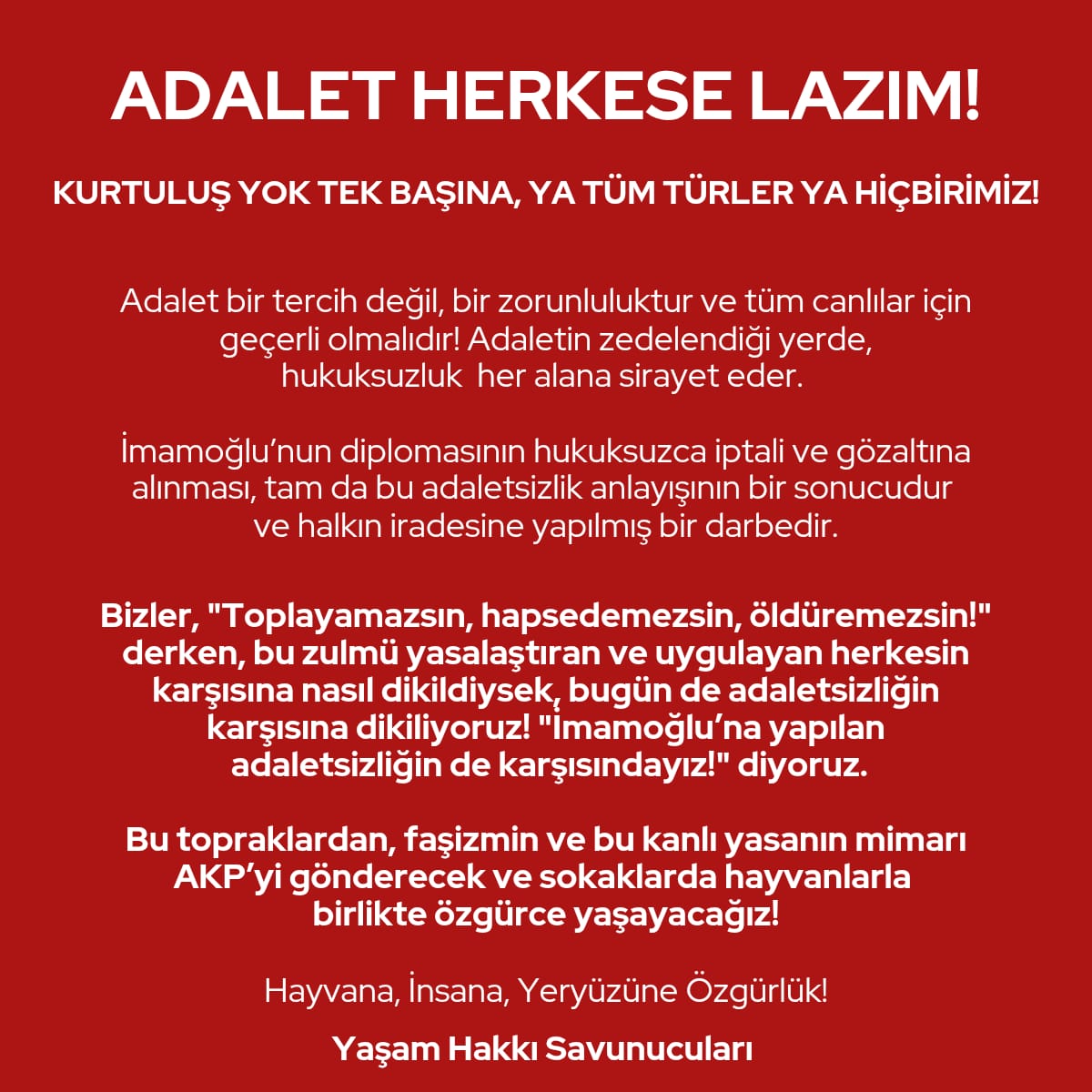 Bizler, "Toplayamazsın, hapsedemezsin, öldüremezsin!" derken, bu zulmü yasalaştıran ve uygulayan herkesin karşısına nasıl dikildiysek, bugün de adaletsizliğin karşısına dikiliyoruz! "İmamoğlu’na yapılan adaletsizliğin de karşısındayız!" diyoruz.

Yaşam Hakkı Savunucuları