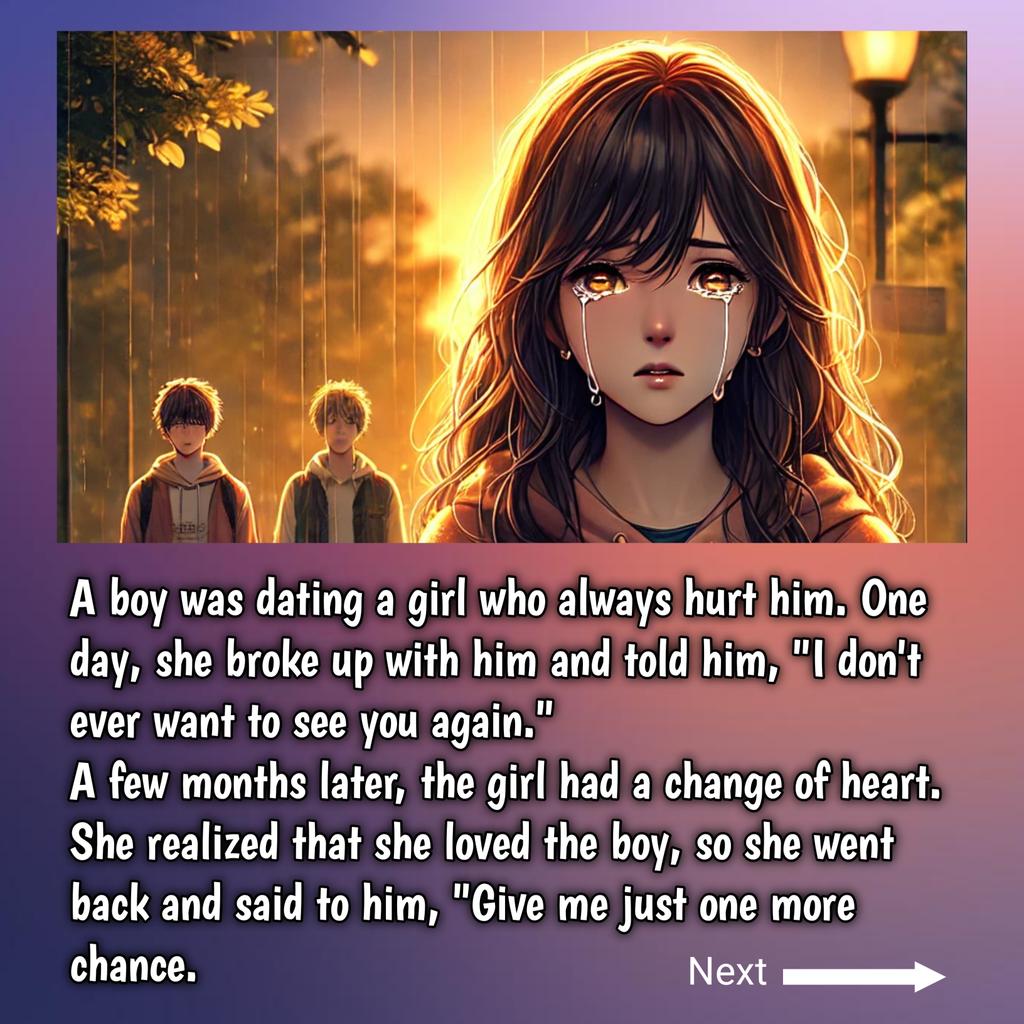 A boy was dating a girl who always hurt him. One day, she broke up with him and told him, "I don't ever want to see you again.
A few months later, the girl had a change of heart. She realized that she loved the boy, so she went back and said to him, "Give me just one more chance