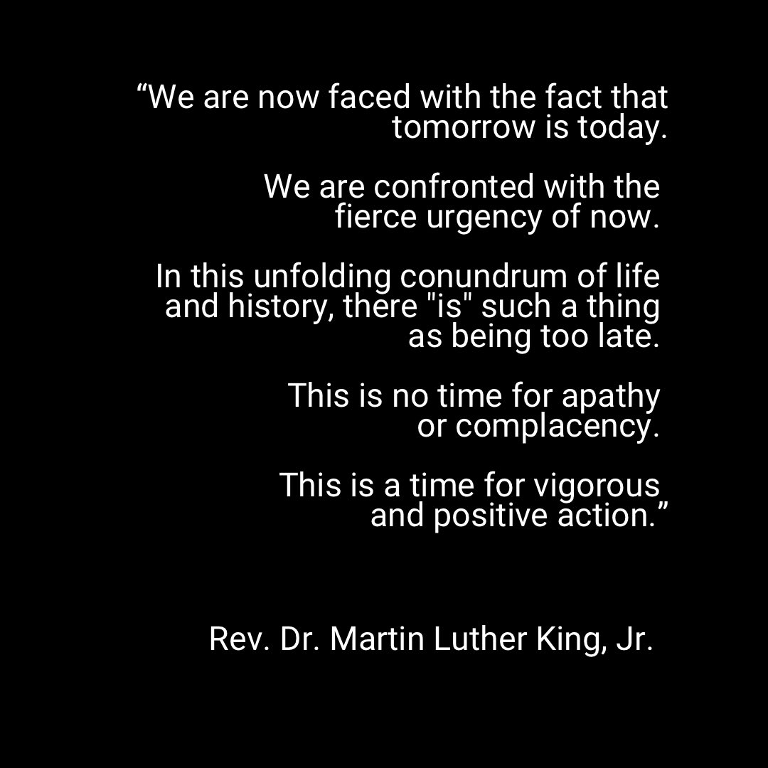 “We are now faced with the fact that 
tomorrow is today. 

We are confronted with the 
fierce urgency of now. 

In this unfolding conundrum of life and history, there “is” such a thing 
as being too late. 

This is no time for apathy 
or complacency. 

This is a time for vigorous