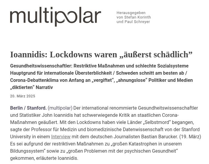 BBarucker's tweet photo. Erste deutsche Zusammenfassung meines Gesprächs mit Professor John Ioannidis. "Der international renommierte Gesundheitswissenschaftler und Statistiker John Ioannidis hat schwerwiegende Kritik an staatlichen Corona-Maßnahmen geäußert. Mit den Lockdowns haben viele Länder „Selbstmord“ begangen, sagte der Professor für Medizin und biomedizinische Datenwissenschaft von der Stanford University in einem Interview mit dem deutschen Journalisten Bastian Barucker. (19. März) Es sei aufgrund der restriktiven Maßnahmen zu „großen Katastrophen in unserem Bildungssystem“ sowie zu „großen Problemen mit der psychischen Gesundheit“ gekommen, erläuterte Ioannidis.

Zudem hätten Lockdowns zu einer „erheblichen Zunahme der alkoholbedingten Todesfälle“, zur Unterbrechung von Krebsbehandlungen, zur Zunahme der Todesfälle durch Herz-Kreislauf-Erkrankungen sowie zur „Störung der Wirtschaft“ und damit zu einer Minderung des „gesellschaftlichen Wohlergehens“ geführt. Die Entscheidung für Lockdowns sei falsch gewesen, weil 60 Prozent der zahlreichen Modelle zur Berechnung ihrer Wirksamkeit darauf hindeuteten, dass sie die Zahl der Infektionsfälle erhöht haben. Selbst bei den Modellen, die auf eine Reduzierung der Fälle hinwiesen, stelle sich nur eine geringe positive Wirksamkeit heraus. Ioannidis gelangt daher zu dem Schluss, das die restriktiven Lockdowns „äußerst schädlich“ waren.

Schweden habe in der Corona-Krise in Europa mit Abstand am besten abgeschnitten, erläuterte er. Dort seien nach Bereinigung der Veränderungen in der Altersstruktur im Vergleich zu den Jahren davor sogar vier Prozent weniger Todesfälle aufgetreten. In Deutschland sei es zu einer Übersterblichkeit im Bereich von drei Prozent gekommen. Die Vereinigten Staaten würden zusammen mit Bulgarien mit einer Übersterblichkeit von über zwölf Prozent das Schlusslicht bilden. Bei der nicht-älteren Bevölkerung schnitten die USA schlechter ab als Bulgarien. Als Grund für die großen Abweichungen nannte Ioannidis die unterschiedliche Qualität der Sozial- und Gesundheitssysteme der Länder. Die USA mögen zwar einige der „besten Universitäten und medizinischen Zentren“ haben, jedoch sei dort auch ein großer Teil der Bevölkerung „sehr arm, sehr ausgegrenzt, ohne Krankenversicherung“ und „mit sehr schlechtem Zugang zur Gesundheit“. Da zu wenig für diese Gruppe getan worden sei, hätten viele betroffene Menschen sich nicht schützen können und seien zum Teil „aus Verzweiflung“ gestorben.

Schweden hätte noch besser abschneiden können, wenn das Land frühzeitig Pflegeheimbewohner mehr geschützt hätte. Doch selbst bei diesen Todesfällen handelte es sich größtenteils um Menschen, deren Lebenserwartung im Durchschnitt bei weniger als einem Jahr lag, erläutert Ioannidis. Die Gründe für die in vielen Ländern zum Teil lokal aufgetretene hohe Anzahl von Todesfällen zu Beginn der Krise macht er daran fest, dass es nicht gelungen sei, „die Menschen zu schützen, die hätten geschützt werden müssen“. Zudem führten einige Maßnahmen dazu, dass die vulnerable Gruppe noch stärker betroffen war, erklärte er. So hätte man zum Beispiel in New York infizierte Menschen in Pflegeheimen untergebracht. Ioannidis wolle niemanden beschuldigen, aber „Panik und Überreaktion“ hätten wahrscheinlich nicht zur Bewältigung der Krise beigetragen.

Die anfangs angenommene hohe Infektionssterblichkeitsrate von 3,4 Prozent liege sehr deutlich über der tatsächlichen Rate, die nach heutigem Wissen etwa 0,3 Prozent betrage. Die genaue Zahl hänge davon ab, wie viele und welche Menschen infiziert wurden. Global gesehen sei es bei Kindern, Jugendlichen und jungen Erwachsenen während der Corona-Krise sogar zu weniger Todesfällen gekommen als in der Zeit davor. Für sehr alte und sehr geschwächte Menschen habe jedoch ein sehr hohes Risiko bestanden. Ioannidis weist darauf hin, dass bereits im April 2020 genug Daten vorlagen, welche die Auswirkung der Krankheit auf die unterschiedlichen Alters- und Risikogruppen bestätigt haben. Zu diesem Zeitpunkt hätte der Kurs bereits geändert werden müssen. Doch zu Beginn der Krise sei das Klima der Debatte sehr vergiftet gewesen. Dies habe dazu geführt, dass die große Mehrheit der anerkannten Epidemiologen „sich selbst zum Schweigen brachte“ und Politiker und Medien, die keine Ahnung von Epidemiologie hatten, das „Narrativ diktierten“.

Der Gesundheitswissenschaftler glaubt nicht, dass die COVID-19-Impfpräparate weltweit 20 Millionen Leben gerettet haben. Er schätzt die Anzahl auf circa 2,5 Millionen. Wahrscheinlich hätten ältere Menschen am meisten davon profitiert. Bei Kindern und jungen Erwachsenen sei er sich nicht sicher, „ob der Nutzen unbedingt größer war als der Schaden oder die Kosten“. Ioannidis geht jedoch auch nicht davon aus, dass die Impfungen 20 Millionen Menschen getötet hätten und für die beobachteten überzähligen Todesfälle verantwortlich seien. Die Ursache dafür sieht er eher in den restriktiven Maßnahmen sowie ihrer wirtschaftlichen Folgen. Impfpflichten hält er generell für falsch, da man Menschen damit zu Recht wütend mache. Dies führe dazu, dass sie andere Impfungen verweigerten, für deren Wirksamkeit viel bessere Belege vorlägen.

John Ioannidis, der unter anderem als Professor für Medizin und Professor für Epidemiologie und Bevölkerungsgesundheit an der Stanford University School of Medicine tätig ist, hatte in einem Beitrag mit dem Titel „A fiasco in the making?“ („Ein Fiasko im Entstehen?“) bereits im März 2020 vor übereilten „drakonischen“ Maßnahmen und deren möglicherweise erheblichen negativen Folgen gewarnt. Im Oktober 2020 veröffentlichte er eine Metastudie, in der er die Infektionssterblichkeitsrate von COVID-19 im Mittel mit 0,27 Prozent angab. Eine im Oktober 2022 veröffentlichte Metastudie, an der er mitwirkte, stellte fest, dass die Infektionssterblichkeitsrate für nicht geimpfte und nicht genesene Menschen unter 60 Jahren bei lediglich 0,034 Prozent lag. Eine kürzlich veröffentlichte Studie mit seiner Beteiligung bescheinigt einer RKI-Studie, welche die Wirksamkeit der in Deutschland verordneten Maßnahmen belegen sollte, dass sie „aus statistischer Sicht nicht gültig“ sei, da sie auf fehlerhaften Grundannahmen und einer unzureichenden Datenlage basiere." 

https://t.co/UhxFECvdvE