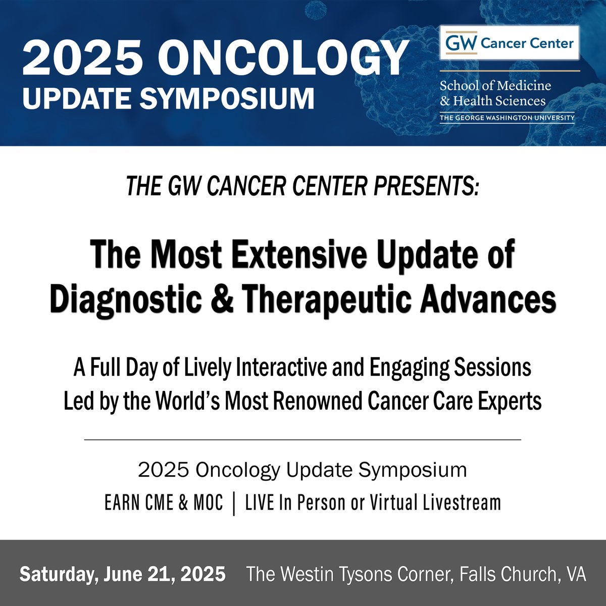 The GW 2025 Oncology Update Symposium
Date: Saturday, June 21, 2025
Venue: The Westin Tysons Corner, Falls Church, VA
Register early to reserve your seat.
bit.ly/gwonc2025

Oncology Update Symposium delivers the most extensive update of the latest diagnostic and